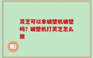 灵芝可以拿破壁机破壁吗？破壁机打灵芝怎么做