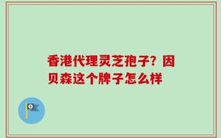 香港代理灵芝孢子？因贝森这个牌子怎么样
