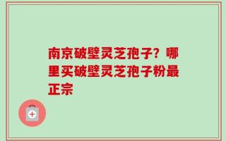 南京破壁灵芝孢子？哪里买破壁灵芝孢子粉最正宗