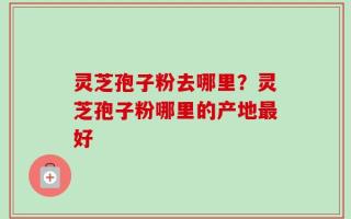 灵芝孢子粉去哪里？灵芝孢子粉哪里的产地最好