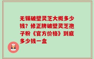 无锡破壁灵芝大概多少钱？修正牌破壁灵芝孢子粉《官方价格》到底多少钱一盒