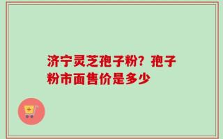 济宁灵芝孢子粉？孢子粉市面售价是多少