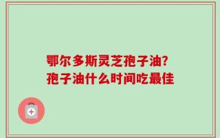 鄂尔多斯灵芝孢子油？孢子油什么时间吃最佳