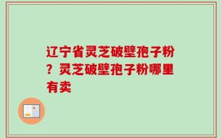 辽宁省灵芝破壁孢子粉？灵芝破壁孢子粉哪里有卖
