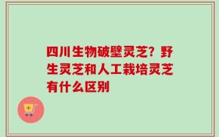 四川生物破壁灵芝？野生灵芝和人工栽培灵芝有什么区别