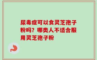 尿毒症可以食灵芝孢子粉吗？哪类人不适合服用灵芝孢子粉