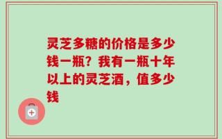灵芝多糖的价格是多少钱一瓶？我有一瓶十年以上的灵芝酒，值多少钱