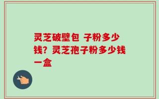 灵芝破壁包 子粉多少钱？灵芝孢子粉多少钱一盒