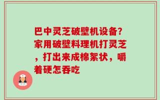 巴中灵芝破壁机设备？家用破壁料理机打灵芝，打出来成棉絮状，嚼着硬怎吞吃
