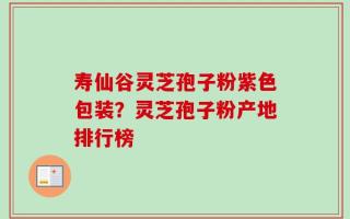 寿仙谷灵芝孢子粉紫色包装？灵芝孢子粉产地排行榜