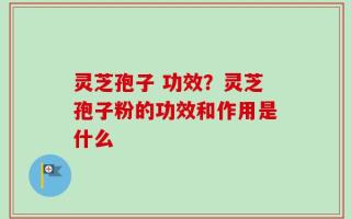 灵芝孢子 功效？灵芝孢子粉的功效和作用是什么