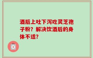 酒后上吐下泻吃灵芝孢子粉？解决饮酒后的身体不适？