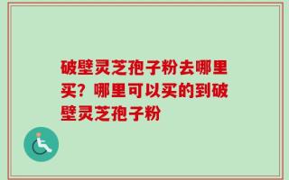 破壁灵芝孢子粉去哪里买？哪里可以买的到破壁灵芝孢子粉