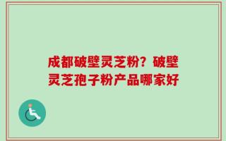 成都破壁灵芝粉？破壁灵芝孢子粉产品哪家好