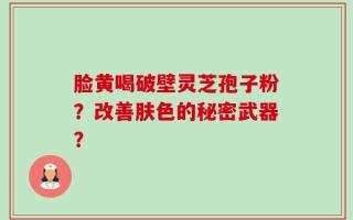 脸黄喝破壁灵芝孢子粉？改善肤色的秘密武器？