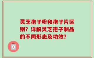 灵芝孢子粉和孢子片区别？详解灵芝孢子制品的不同形态及功效？