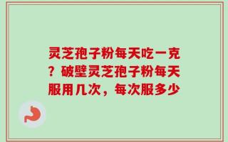 灵芝孢子粉每天吃一克？破壁灵芝孢子粉每天服用几次，每次服多少
