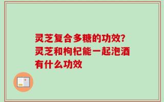 灵芝复合多糖的功效？灵芝和枸杞能一起泡酒有什么功效