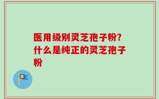 医用级别灵芝孢子粉？什么是纯正的灵芝孢子粉