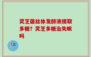 灵芝菌丝体发酵液提取多糖？灵芝多糖治失眠吗