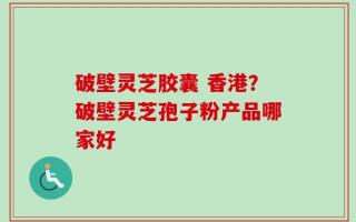 破壁灵芝胶囊 香港？破壁灵芝孢子粉产品哪家好