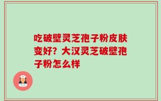 吃破壁灵芝孢子粉皮肤变好？大汉灵芝破壁孢子粉怎么样