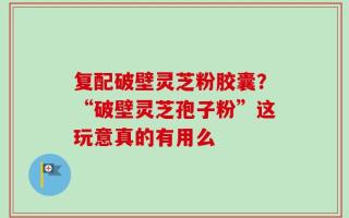 复配破壁灵芝粉胶囊？“破壁灵芝孢子粉”这玩意真的有用么