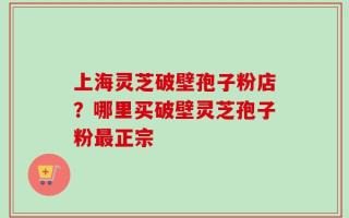 上海灵芝破壁孢子粉店？哪里买破壁灵芝孢子粉最正宗