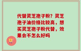 代替灵芝孢子粉？灵芝孢子油价格比较高，想买灵芝孢子粉代替，效果会不怎么好吗