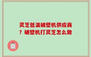 灵芝低温破壁机供应商？破壁机打灵芝怎么做
