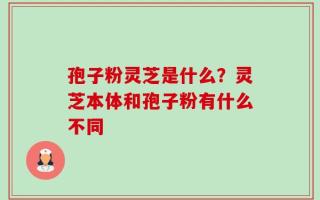 孢子粉灵芝是什么？灵芝本体和孢子粉有什么不同