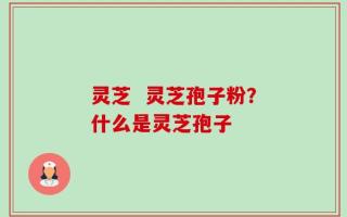 灵芝  灵芝孢子粉？什么是灵芝孢子