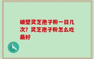 破壁灵芝孢子粉一日几次？灵芝孢子粉怎么吃最好