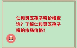 仁和灵芝孢子粉价格查询？了解仁和灵芝孢子粉的市场价格？