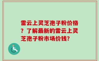 雷云上灵芝孢子粉价格？了解最新的雷云上灵芝孢子粉市场价钱？