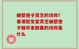 破壁孢子灵芝的功效？香港懿生堂灵芝破壁孢子精华素胶囊的功效是什么