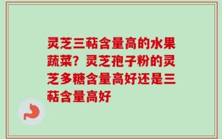 灵芝三萜含量高的水果蔬菜？灵芝孢子粉的灵芝多糖含量高好还是三萜含量高好