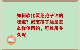 如何软化灵芝孢子油的味道？灵芝孢子油是怎么样使用的，可以用多久呢