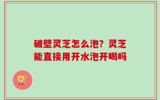 破壁灵芝怎么泡？灵芝能直接用开水泡开喝吗