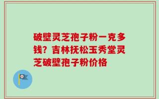 破壁灵芝孢子粉一克多钱？吉林抚松玉秀堂灵芝破壁孢子粉价格