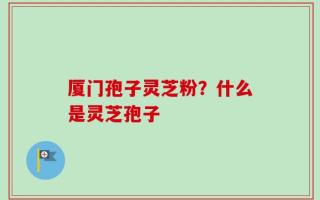 厦门孢子灵芝粉？什么是灵芝孢子