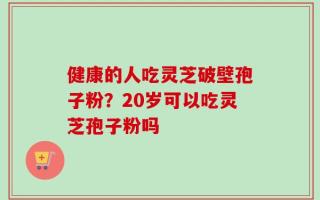 健康的人吃灵芝破壁孢子粉？20岁可以吃灵芝孢子粉吗