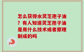 怎么获得水灵芝孢子油？有人知道灵芝孢子油是用什么技术或者原理制成的吗