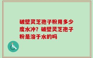 破壁灵芝孢子粉用多少度水冲？破壁灵芝孢子粉是溶于水的吗
