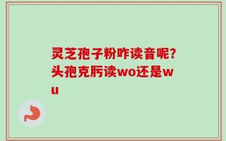 灵芝孢子粉咋读音呢？头孢克肟读wo还是wu