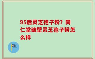 95后灵芝孢子粉？同仁堂破壁灵芝孢子粉怎么样