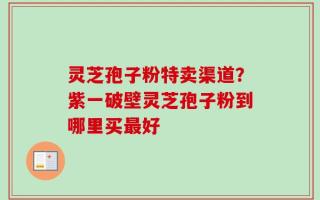 灵芝孢子粉特卖渠道？紫一破壁灵芝孢子粉到哪里买最好