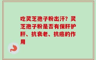 吃灵芝孢子粉出汗？灵芝孢子粉是否有保肝护肝、抗衰老、抗癌的作用