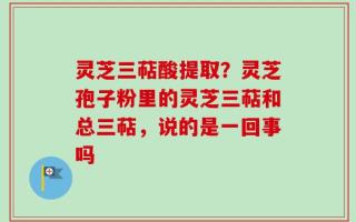 灵芝三萜酸提取？灵芝孢子粉里的灵芝三萜和总三萜，说的是一回事吗