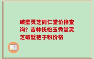 破壁灵芝同仁堂价格查询？吉林抚松玉秀堂灵芝破壁孢子粉价格
